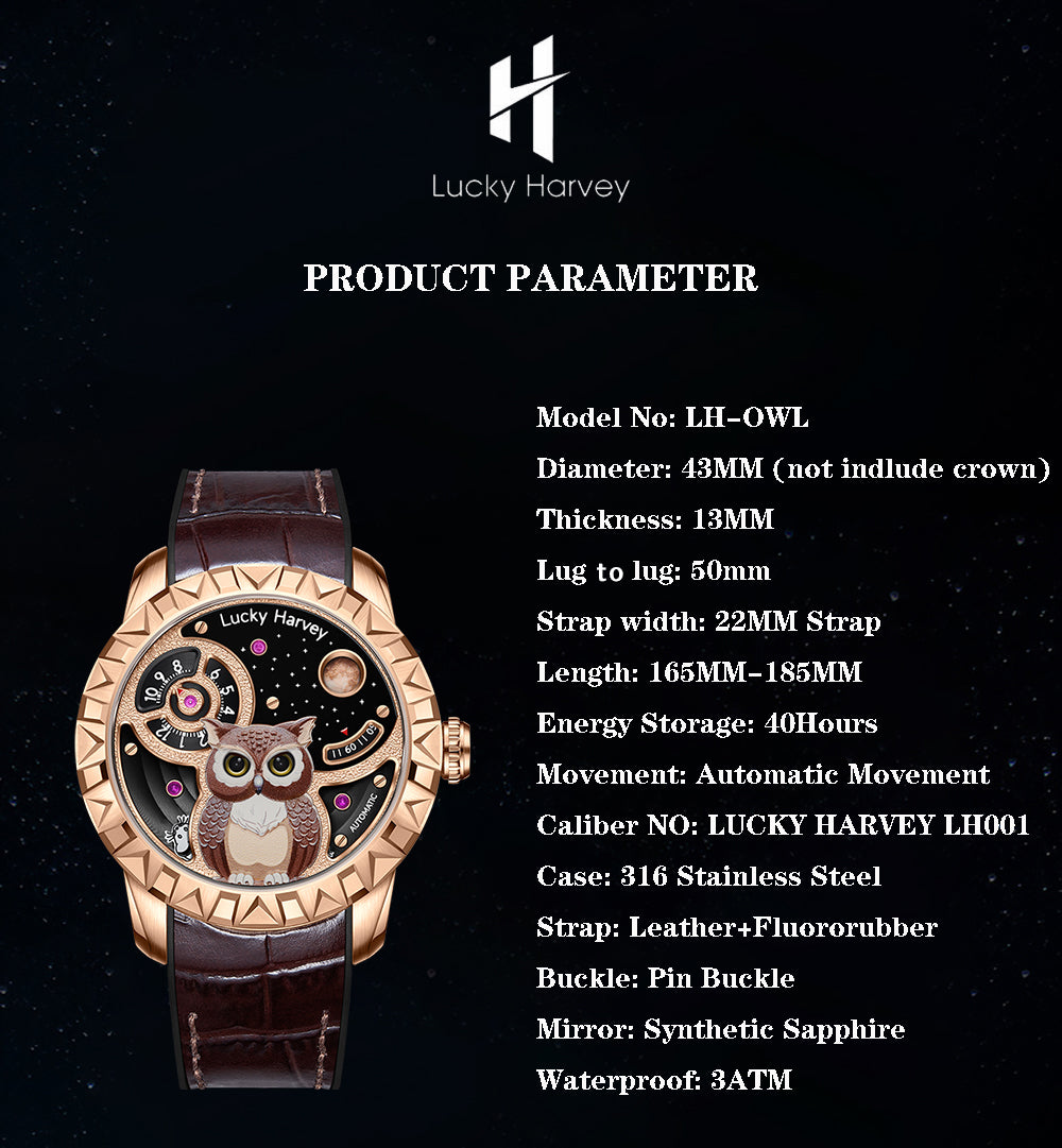 lucky harvey owl watch parameter,Model No: LH-OWL Diameter: 43MM (not indlude crown)Thickness: 13MM Lug to lug: 50mm Strap width: 22MM Strap Length: 165MM-185MM Energy Storage: 40Hours Movement: Automatic Movement Caliber NO: LUCKY HARVEY LH001 Case: 316 Stainless Steel Strap: Leather+Fluororubber Buckle: Pin Buckle Mirror: Synthetic Sapphire Waterproof: 3ATM